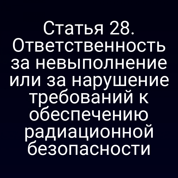 Статья 28. Ответственность за невыполнение или за нарушение требований к обеспечению радиационной безопасности