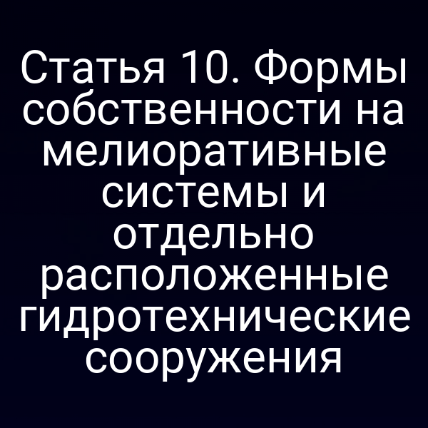 Статья 10. Формы собственности на мелиоративные системы и отдельно расположенные гидротехнические сооружения