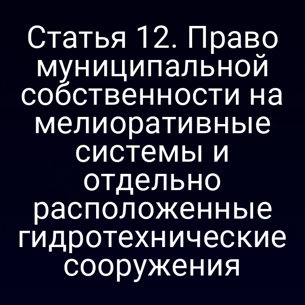 Статья 12. Право муниципальной собственности на мелиоративные системы и отдельно расположенные гидротехнические сооружения