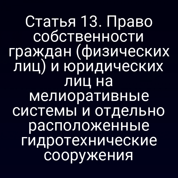 Статья 13. Право собственности граждан (физических лиц) и юридических лиц на мелиоративные системы и отдельно расположенные гидротехнические сооружения