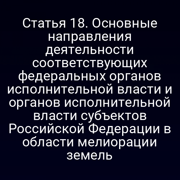 Статья 18. Основные направления деятельности соответствующих федеральных органов исполнительной власти и органов исполнительной власти субъектов Российской Федерации в области мелиорации земель