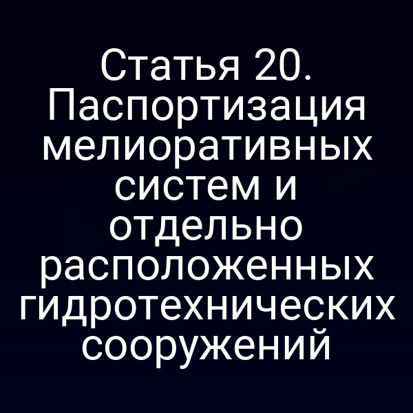 Статья 20. Паспортизация мелиоративных систем и отдельно расположенных гидротехнических сооружений