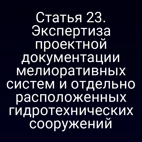 Статья 23. Экспертиза проектной документации мелиоративных систем и отдельно расположенных гидротехнических сооружений