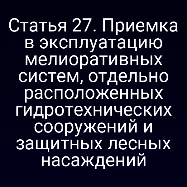 Статья 27. Приемка в эксплуатацию мелиоративных систем, отдельно расположенных гидротехнических сооружений и защитных лесных насаждений