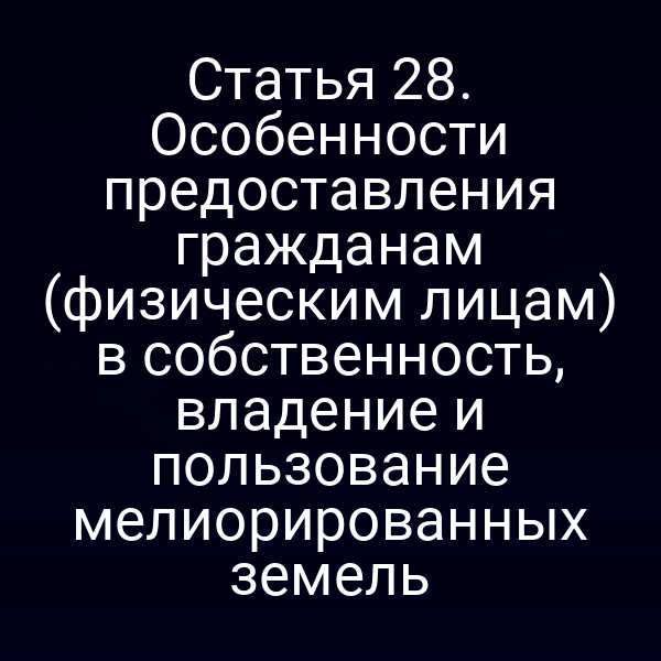 Статья 28. Особенности предоставления гражданам (физическим лицам) в собственность, владение и пользование мелиорированных земель