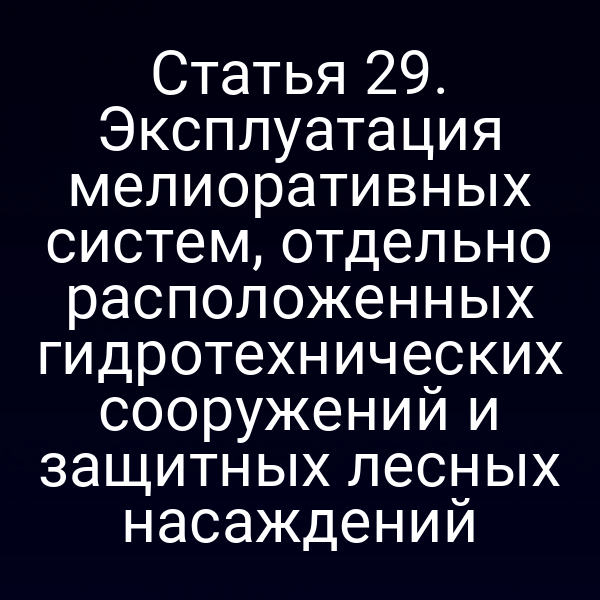 Статья 29. Эксплуатация мелиоративных систем, отдельно расположенных гидротехнических сооружений и защитных лесных насаждений