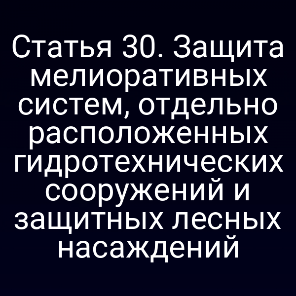 Статья 30. Защита мелиоративных систем, отдельно расположенных гидротехнических сооружений и защитных лесных насаждений