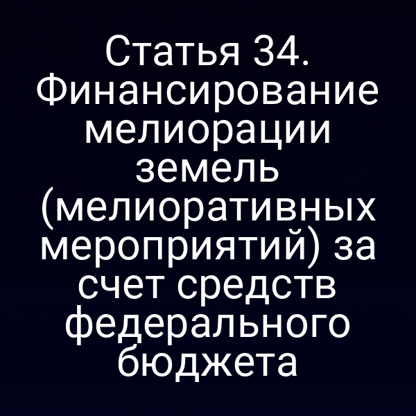 Статья 34. Финансирование мелиорации земель (мелиоративных мероприятий) за счет средств федерального бюджета
