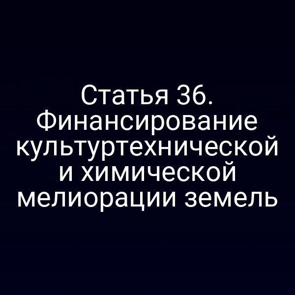 Статья 36. Финансирование культуртехнической и химической мелиорации земель