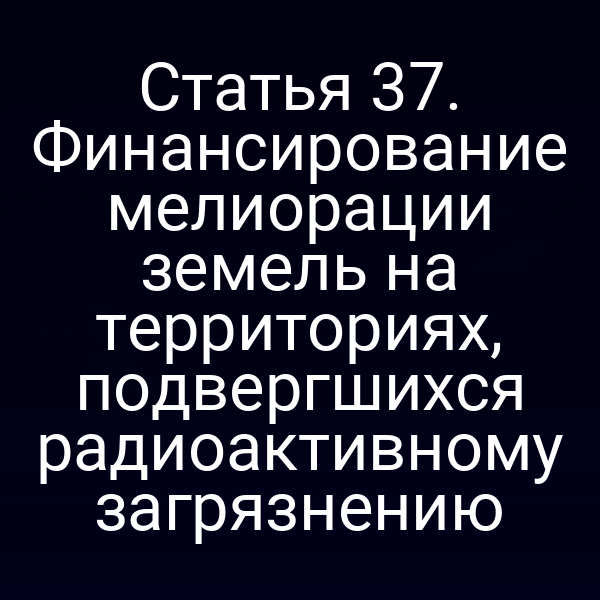 Статья 37. Финансирование мелиорации земель на территориях, подвергшихся радиоактивному загрязнению