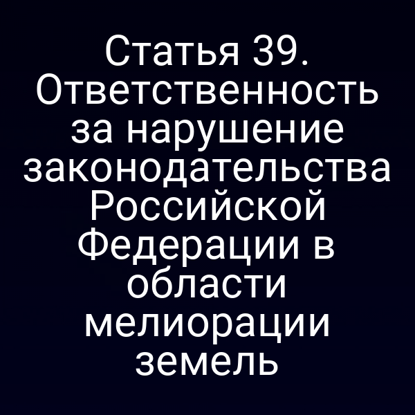 Статья 39. Ответственность за нарушение законодательства Российской Федерации в области мелиорации земель