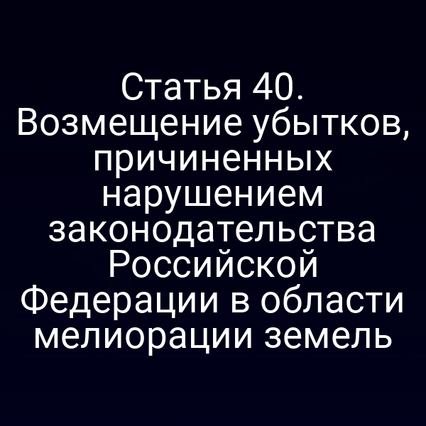 Статья 40. Возмещение убытков, причиненных нарушением законодательства Российской Федерации в области мелиорации земель