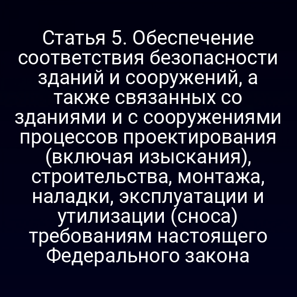Статья 5. Обеспечение соответствия безопасности зданий и сооружений, а также связанных со зданиями и с сооружениями процессов проектирования (включая изыскания), строительства, монтажа, наладки, эксплуатации и утилизации (сноса) требованиям настоящего Федерального закона