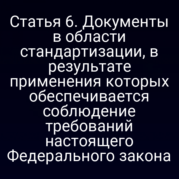 Статья 6. Документы в области стандартизации, в результате применения которых обеспечивается соблюдение требований настоящего Федерального закона