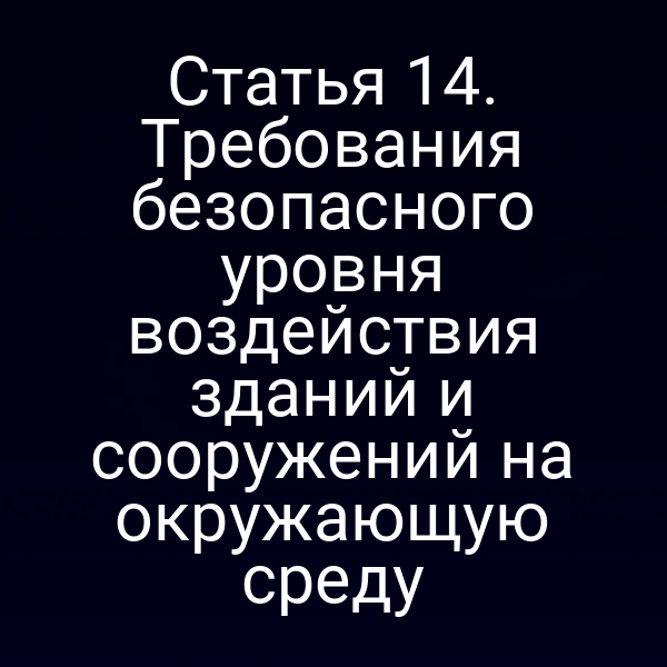 Статья 14. Требования безопасного уровня воздействия зданий и сооружений на окружающую среду