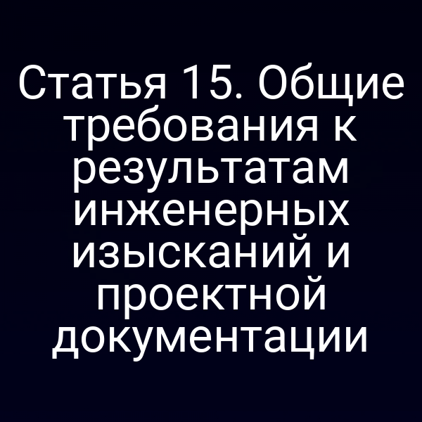 Статья 15. Общие требования к результатам инженерных изысканий и проектной документации