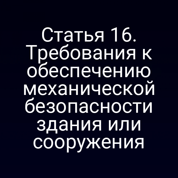 Статья 16. Требования к обеспечению механической безопасности здания или сооружения