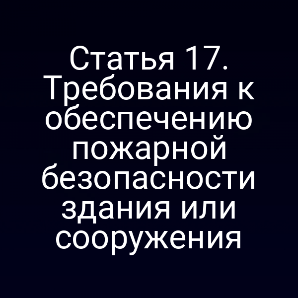Статья 17. Требования к обеспечению пожарной безопасности здания или сооружения