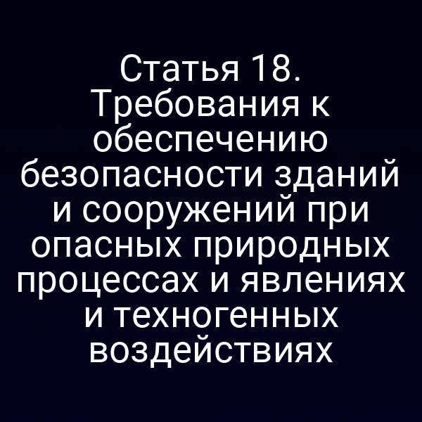 Статья 18. Требования к обеспечению безопасности зданий и сооружений при опасных природных процессах и явлениях и техногенных воздействиях