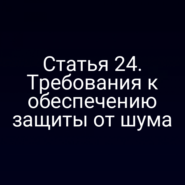 Статья 24. Требования к обеспечению защиты от шума