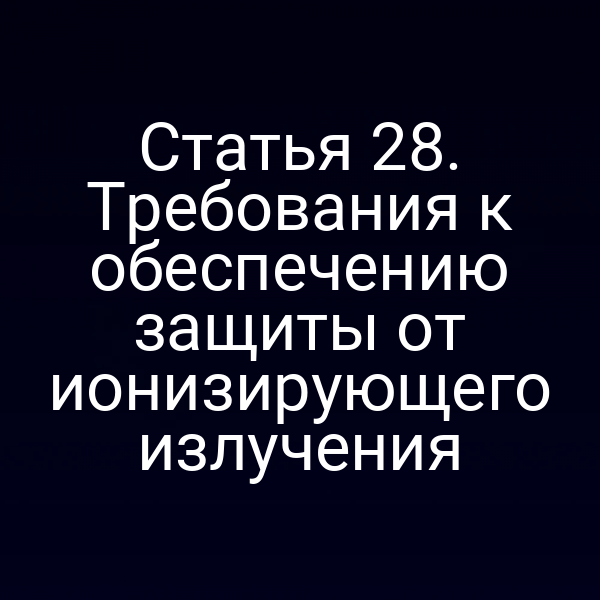 Статья 28. Требования к обеспечению защиты от ионизирующего излучения