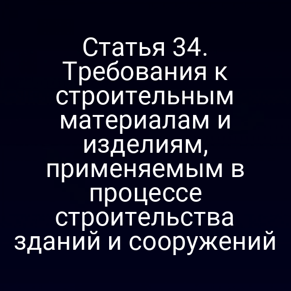 Статья 34. Требования к строительным материалам и изделиям, применяемым в процессе строительства зданий и сооружений