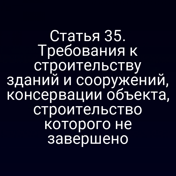 Статья 35. Требования к строительству зданий и сооружений, консервации объекта, строительство которого не завершено