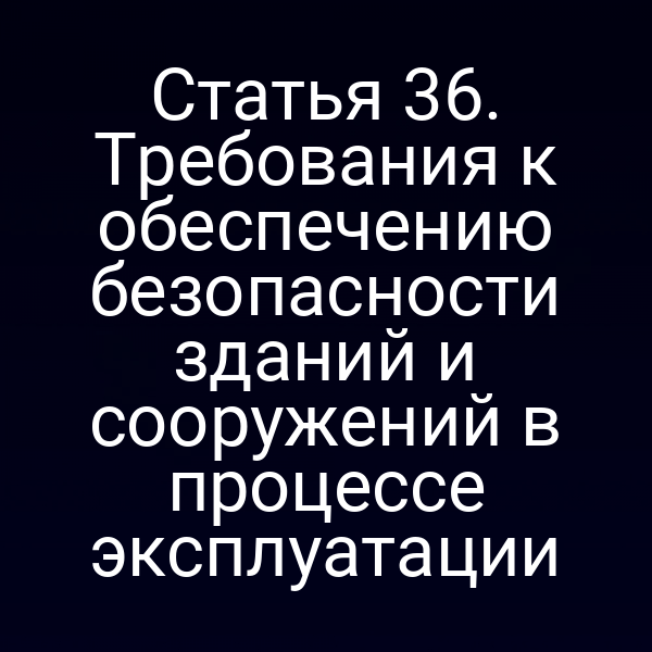 Статья 36. Требования к обеспечению безопасности зданий и сооружений в процессе эксплуатации