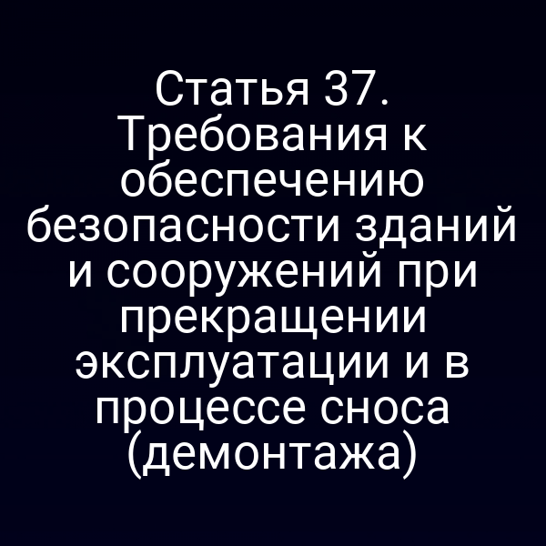 Статья 37. Требования к обеспечению безопасности зданий и сооружений при прекращении эксплуатации и в процессе сноса (демонтажа)