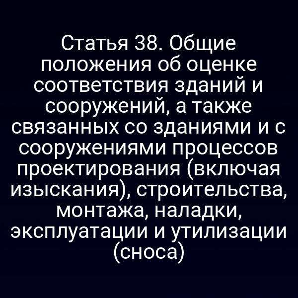 Статья 38. Общие положения об оценке соответствия зданий и сооружений, а также связанных со зданиями и с сооружениями процессов проектирования (включая изыскания), строительства, монтажа, наладки, эксплуатации и утилизации (сноса)