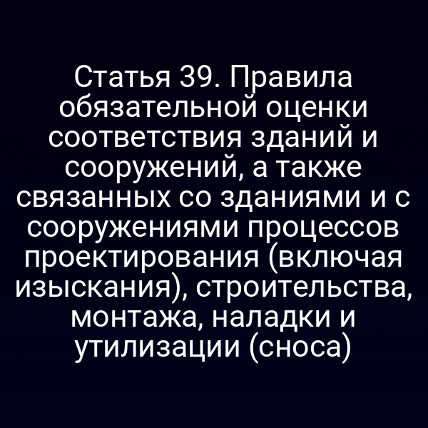 Статья 39. Правила обязательной оценки соответствия зданий и сооружений, а также связанных со зданиями и с сооружениями процессов проектирования (включая изыскания), строительства, монтажа, наладки и утилизации (сноса)