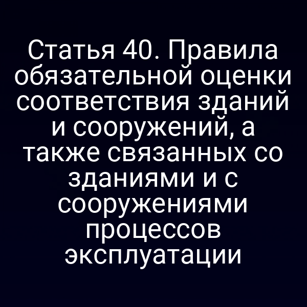 Статья 40. Правила обязательной оценки соответствия зданий и сооружений, а также связанных со зданиями и с сооружениями процессов эксплуатации