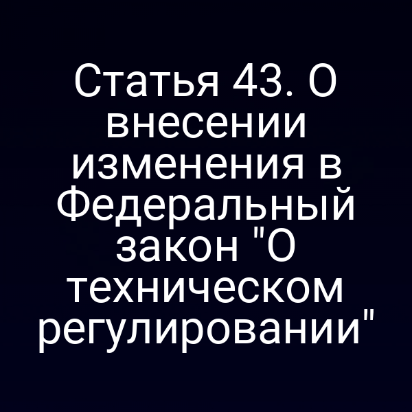 Статья 43. О внесении изменения в Федеральный закон "О техническом регулировании"