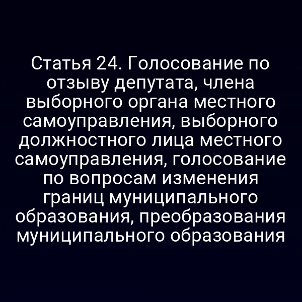 Статья 24. Голосование по отзыву депутата, члена выборного органа местного самоуправления, выборного должностного лица местного самоуправления, голосование по вопросам изменения границ муниципального образования, преобразования муниципального образования
