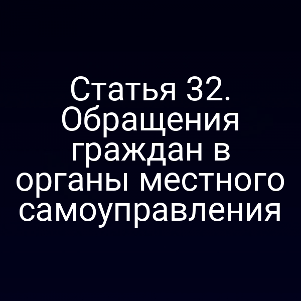 Статья 32. Обращения граждан в органы местного самоуправления