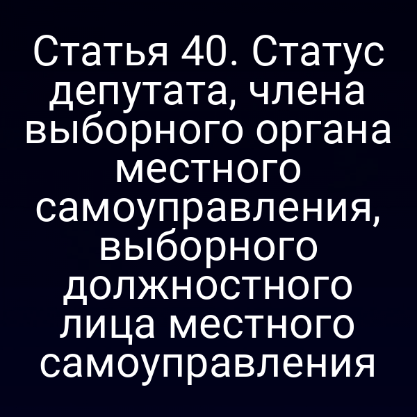Статья 40. Статус депутата, члена выборного органа местного самоуправления, выборного должностного лица местного самоуправления