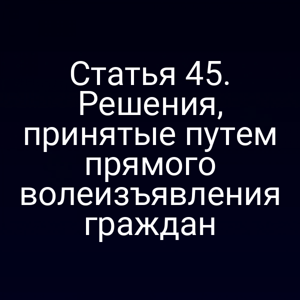 Статья 45. Решения, принятые путем прямого волеизъявления граждан