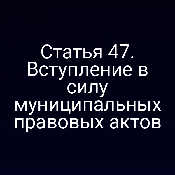 Статья 47. Вступление в силу муниципальных правовых актов