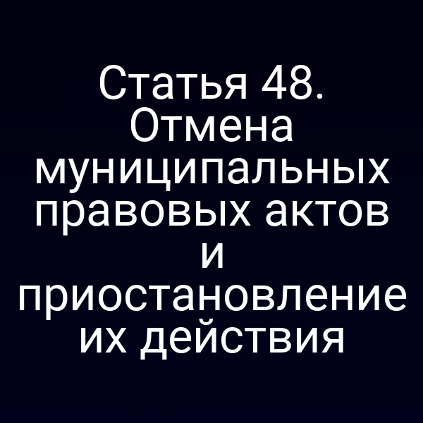 Статья 48. Отмена муниципальных правовых актов и приостановление их действия