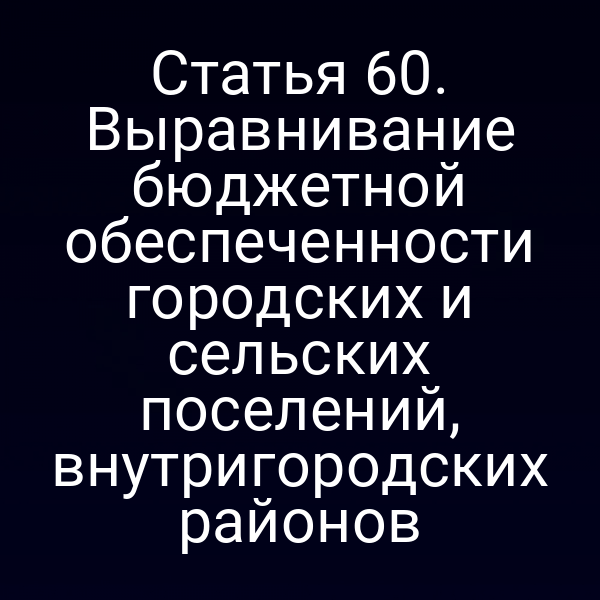 Статья 60. Выравнивание бюджетной обеспеченности городских и сельских поселений, внутригородских районов