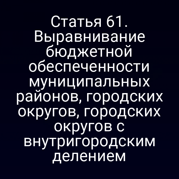 Статья 61. Выравнивание бюджетной обеспеченности муниципальных районов, городских округов, городских округов с внутригородским делением
