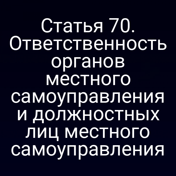 Статья 70. Ответственность органов местного самоуправления и должностных лиц местного самоуправления