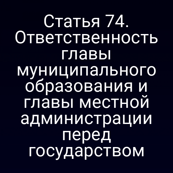 Статья 74. Ответственность главы муниципального образования и главы местной администрации перед государством