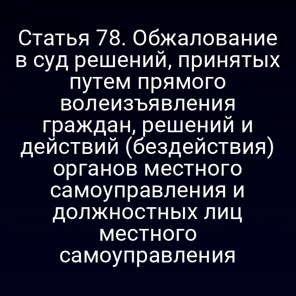 Статья 78. Обжалование в суд решений, принятых путем прямого волеизъявления граждан, решений и действий (бездействия) органов местного самоуправления и должностных лиц местного самоуправления