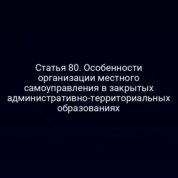 Статья 80. Особенности организации местного самоуправления в закрытых административно-территориальных образованиях