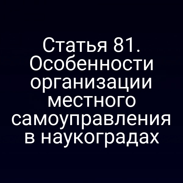 Статья 81. Особенности организации местного самоуправления в наукоградах