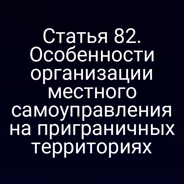Статья 82. Особенности организации местного самоуправления на приграничных территориях