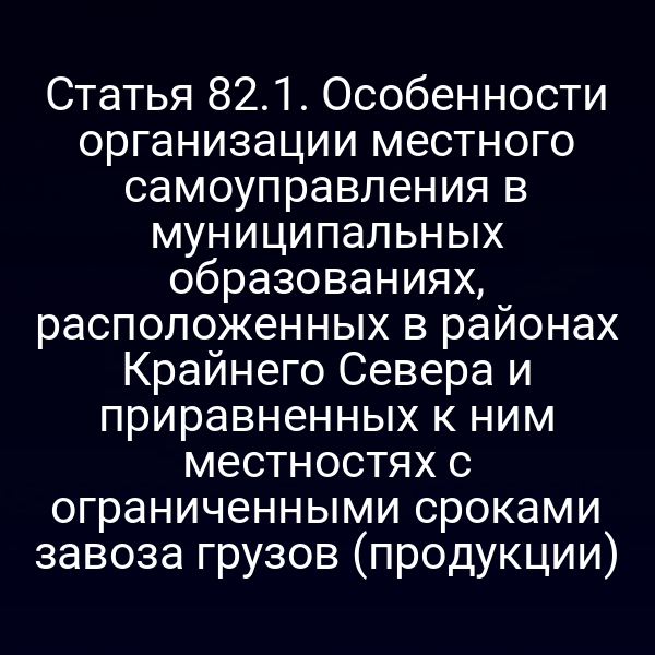 Статья 82.1. Особенности организации местного самоуправления в муниципальных образованиях, расположенных в районах Крайнего Севера и приравненных к ним местностях с ограниченными сроками завоза грузов (продукции)