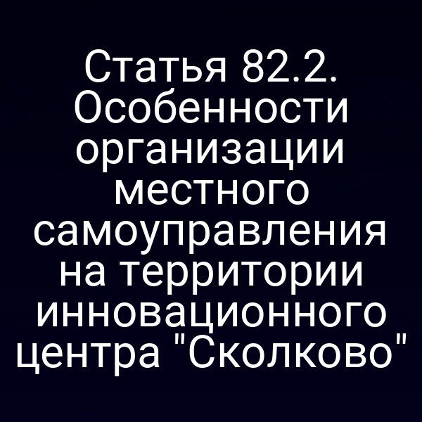 Статья 82.2. Особенности организации местного самоуправления на территории инновационного центра "Сколково"