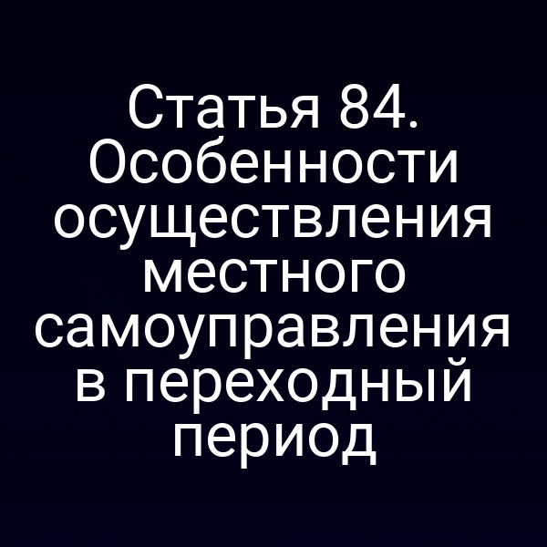 Статья 84. Особенности осуществления местного самоуправления в переходный период